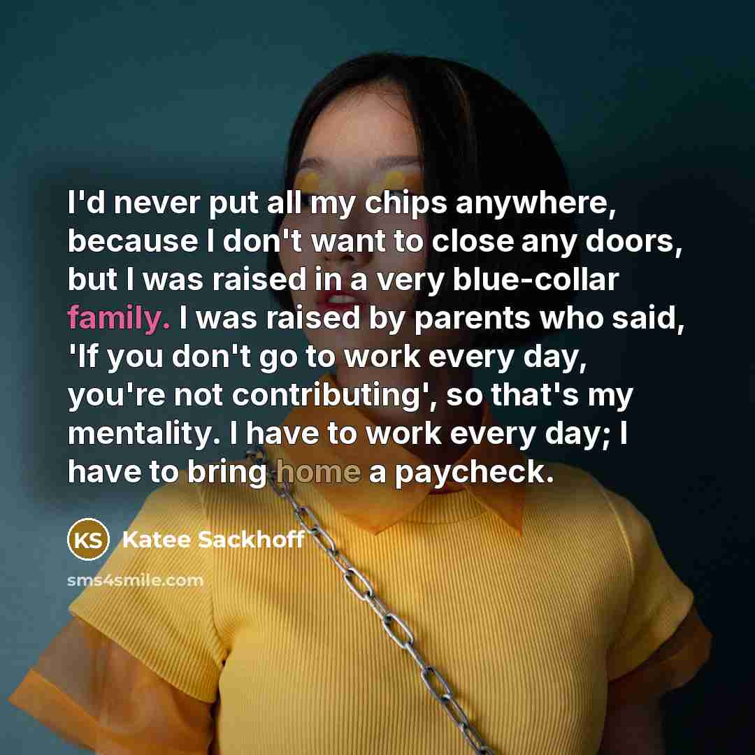 “I'd never put all my chips anywhere, because I don't want to close any doors, but I was raised in a very blue-collar family. I was raised by parents who said, 'If you don't go to work every day, you're not contributing', so that's my mentality. I have to work every day; I have to bring home a…” quote by Katee Sackhoff