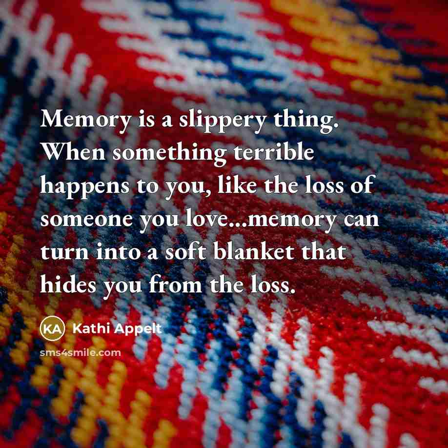 “Memory is a slippery thing. When something terrible happens to you, like the loss of someone you love...memory can turn into a soft blanket that hides you from the loss.” quote by Kathi Appelt