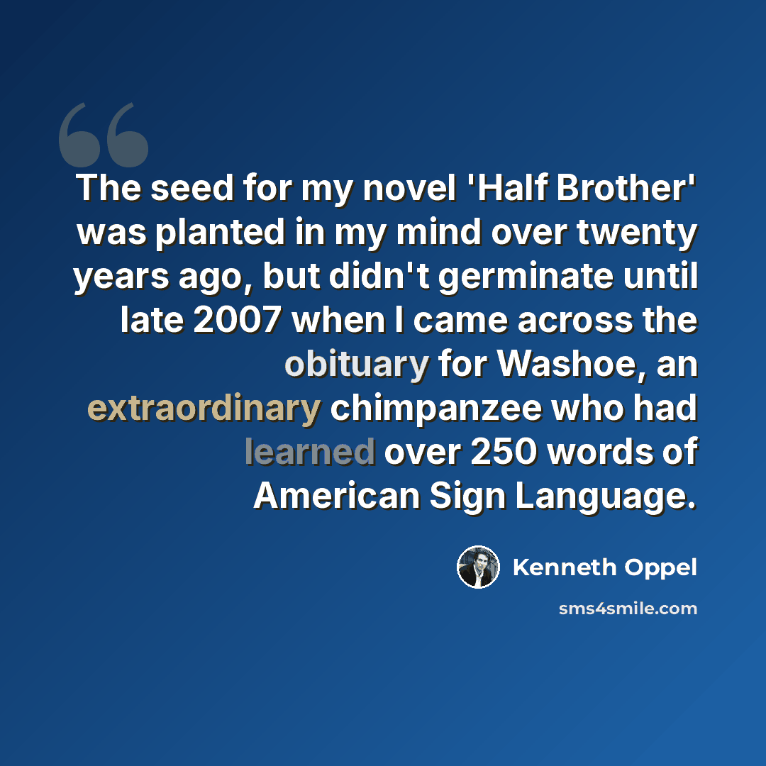 “The seed for my novel 'Half Brother' was planted in my mind over twenty years ago, but didn't germinate until late 2007 when I came across the obituary for Washoe, an extraordinary chimpanzee who had learned over 250 words of American Sign Language.” quote by Kenneth Oppel