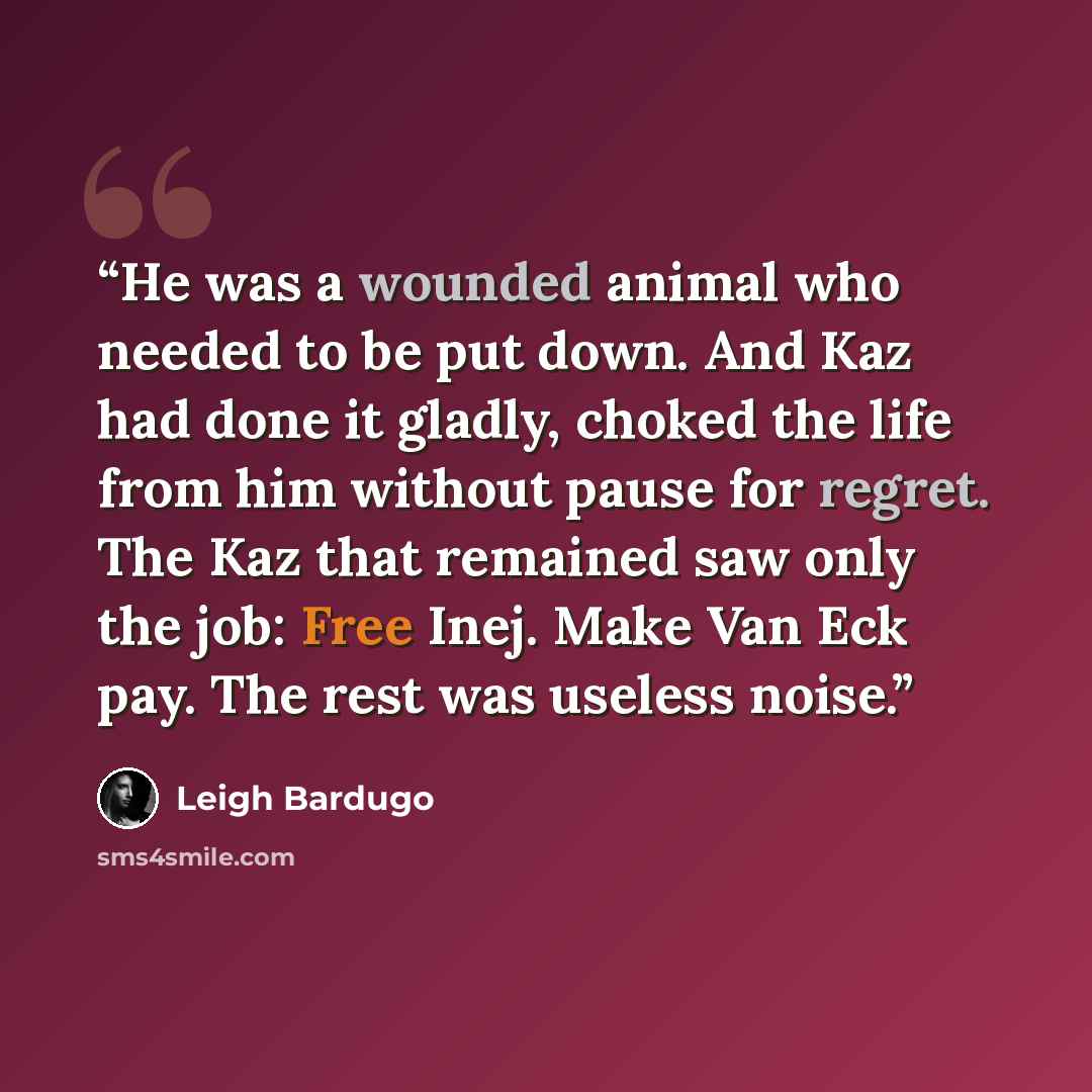 “He was a wounded animal who needed to be put down. And Kaz had done it gladly, choked the life from him without pause for regret. The Kaz that remained saw only the job: Free Inej. Make Van Eck pay. The rest was useless noise.” quote by Leigh Bardugo