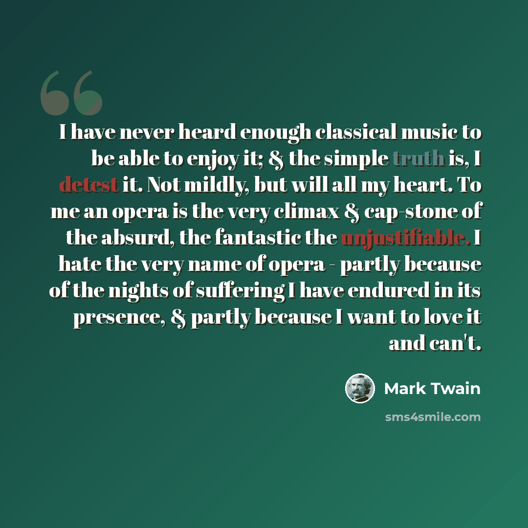 “I have never heard enough classical music to be able to enjoy it; & the simple truth is, I detest it. Not mildly, but will all my heart. To me an opera is the very climax & cap-stone of the absurd, the fantastic the unjustifiable. I hate the very name of opera - partly because of the nights of…” quote by Mark Twain