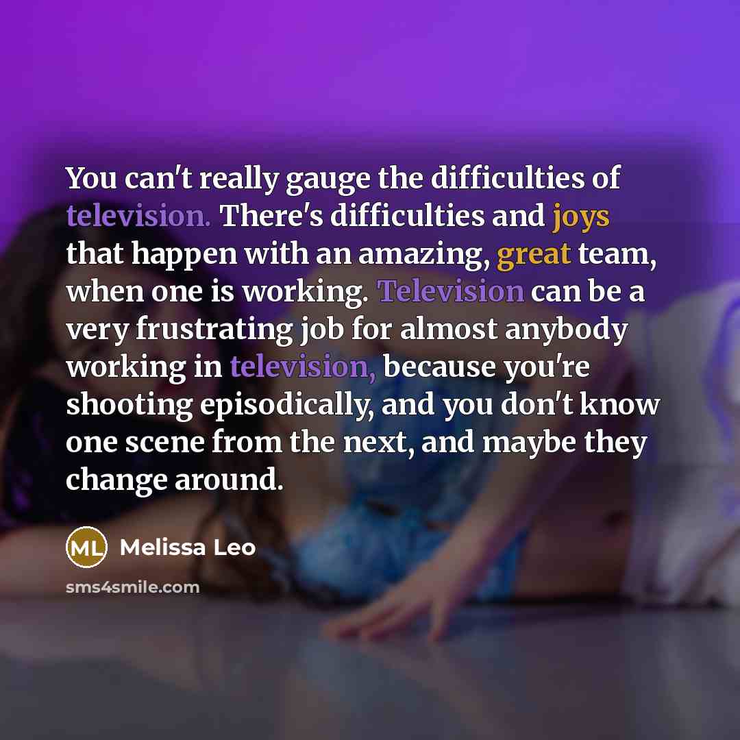 “You can't really gauge the difficulties of television. There's difficulties and joys that happen with an amazing, great team, when one is working. Television can be a very frustrating job for almost anybody working in television, because you're shooting episodically, and you don't know one scene…” quote by Melissa Leo