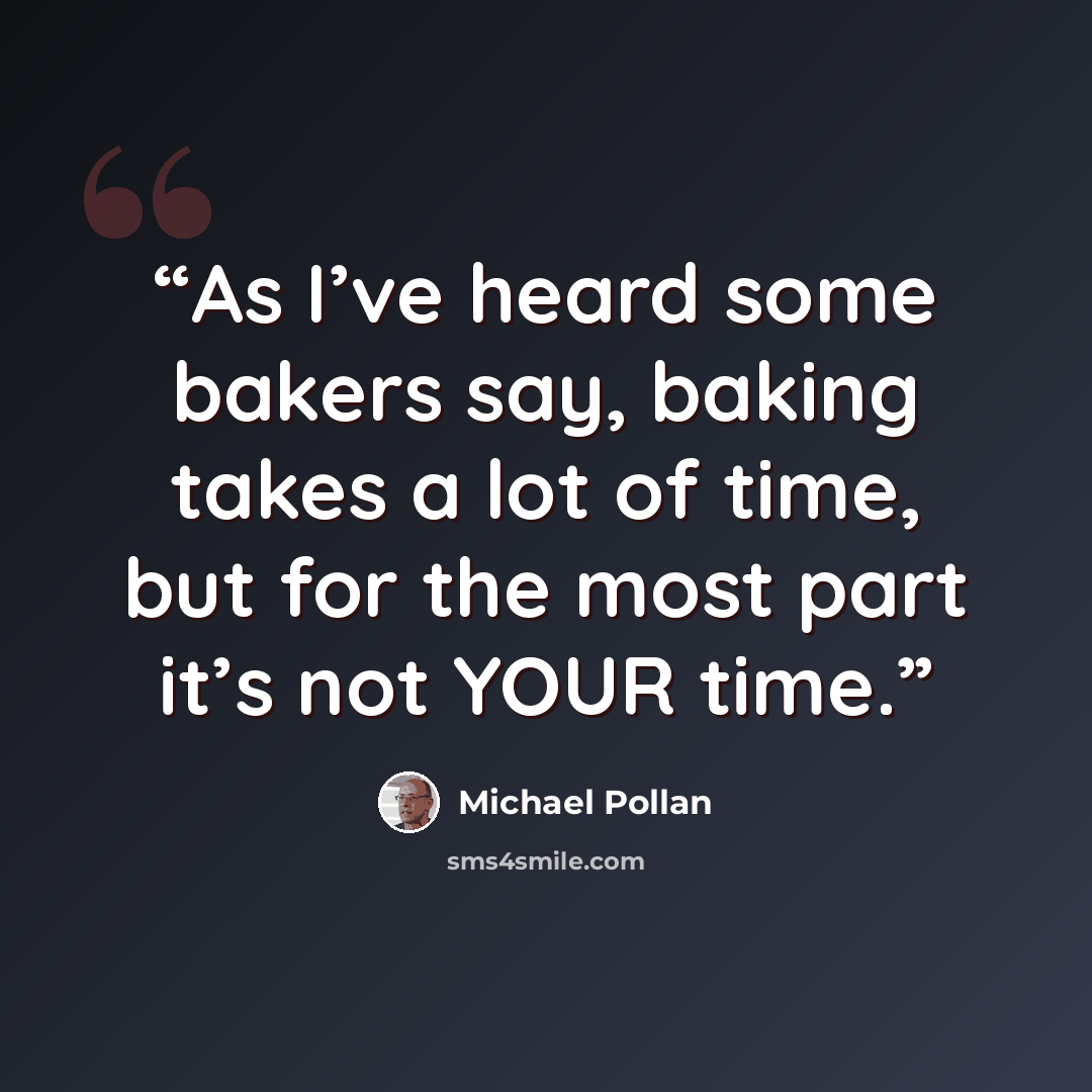 “As I’ve heard some bakers say, baking takes a lot of time, but for the most part it’s not YOUR time.” quote by Michael Pollan