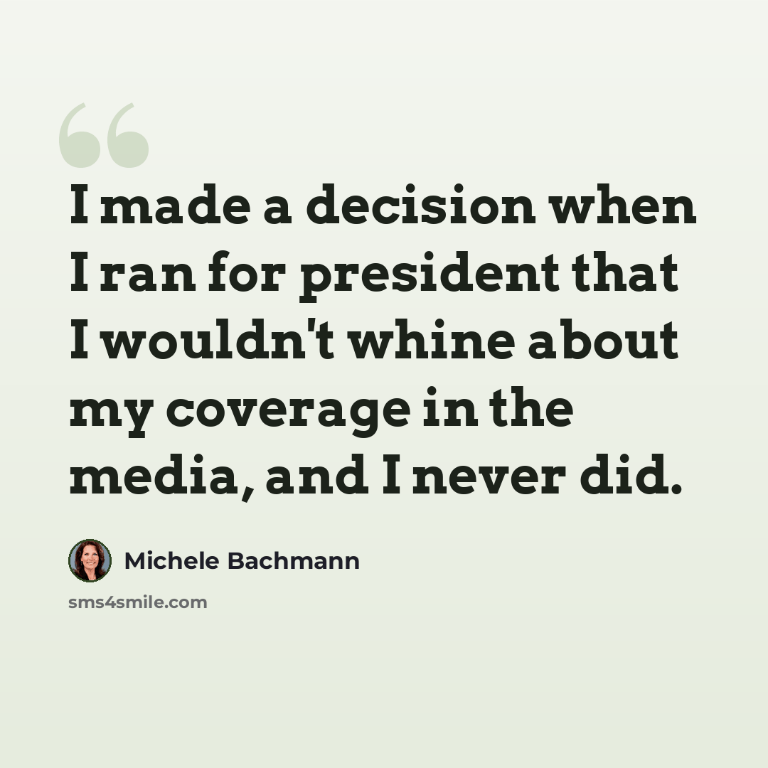 “I made a decision when I ran for president that I wouldn't whine about my coverage in the media, and I never did.” quote by Michele Bachmann