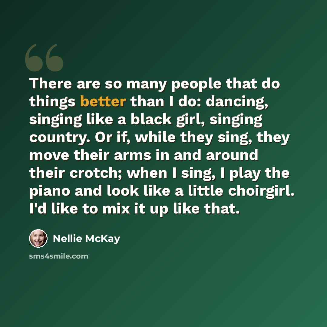 “There are so many people that do things better than I do: dancing, singing like a black girl, singing country. Or if, while they sing, they move their arms in and around their crotch; when I sing, I play the piano and look like a little choirgirl. I'd like to mix it up like that.” quote by Nellie McKay