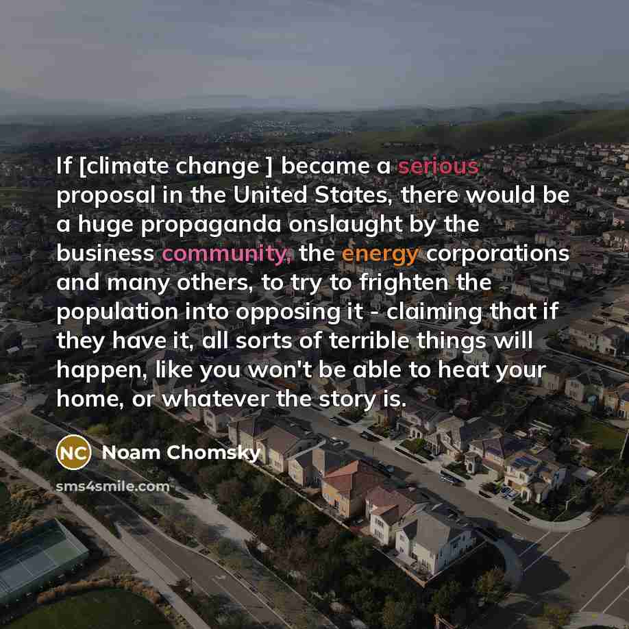 “If [climate change ] became a serious proposal in the United States, there would be a huge propaganda onslaught by the business community, the energy corporations and many others, to try to frighten the population into opposing it - claiming that if they have it, all sorts of terrible things will…” quote by Noam Chomsky