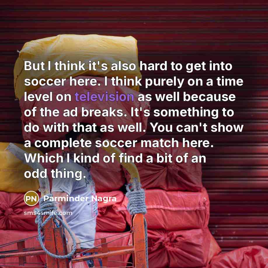 “But I think it's also hard to get into soccer here. I think purely on a time level on television as well because of the ad breaks. It's something to do with that as well. You can't show a complete soccer match here. Which I kind of find a bit of an odd thing.” quote by Parminder Nagra