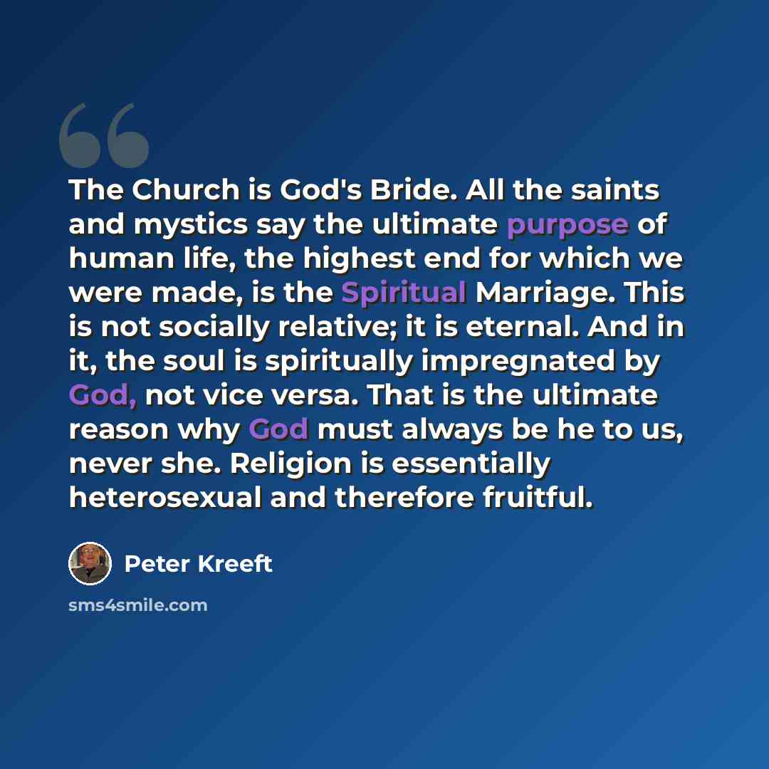 “The Church is God's Bride. All the saints and mystics say the ultimate purpose of human life, the highest end for which we were made, is the Spiritual Marriage. This is not socially relative; it is eternal. And in it, the soul is spiritually impregnated by God, not vice versa. That is the ultimate…” quote by Peter Kreeft
