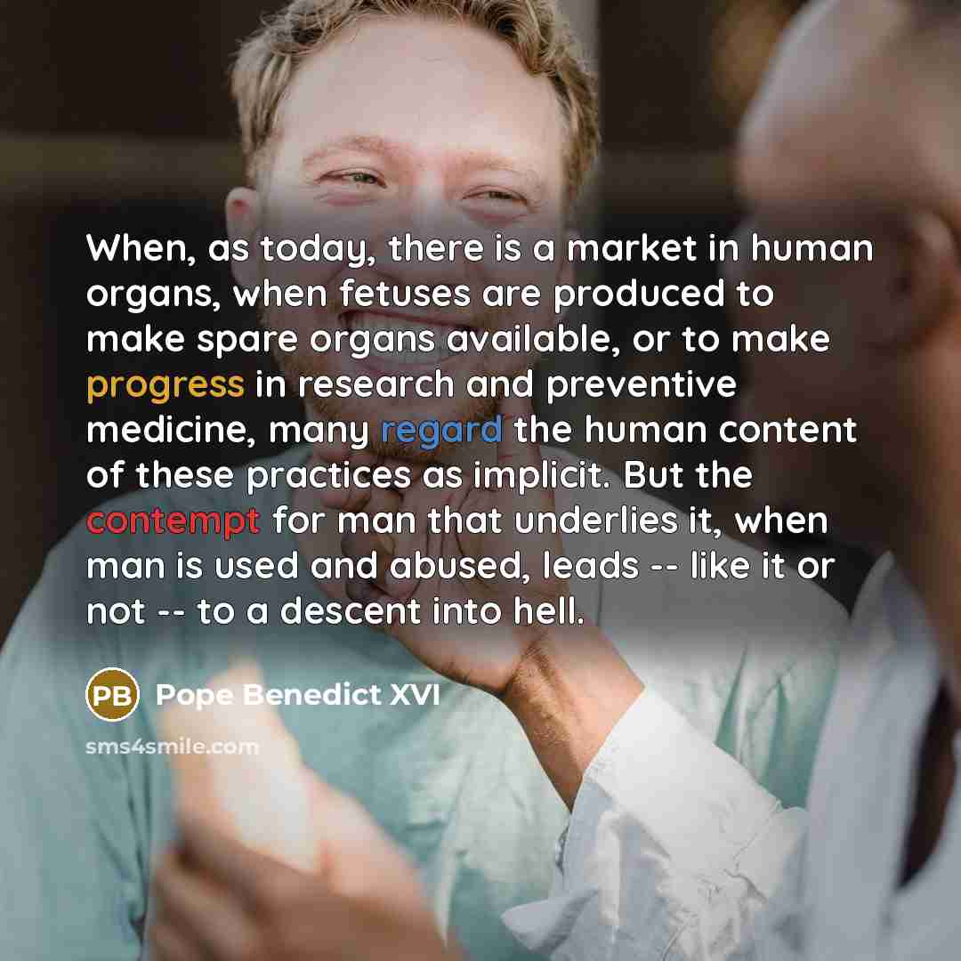 “When, as today, there is a market in human organs, when fetuses are produced to make spare organs available, or to make progress in research and preventive medicine, many regard the human content of these practices as implicit. But the contempt for man that underlies it, when man is used and…” quote by Pope Benedict XVI