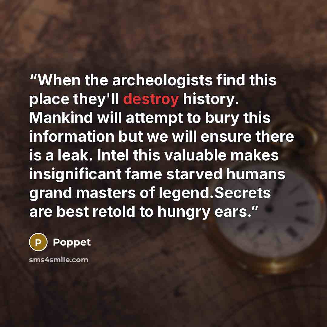 “When the archeologists find this place they'll destroy history. Mankind will attempt to bury this information but we will ensure there is a leak. Intel this valuable makes insignificant fame starved humans grand masters of legend.Secrets are best retold to hungry ears.” quote by Poppet