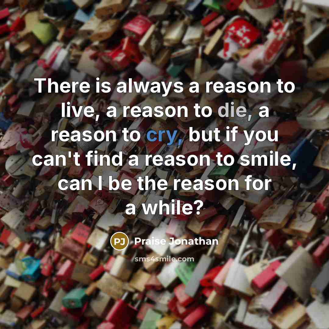 “There is always a reason to live, a reason to die, a reason to cry, but if you can't find a reason to smile, can I be the reason for a while?” quote by Praise Jonathan