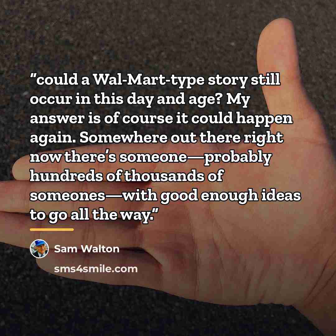 “could a Wal-Mart-type story still occur in this day and age? My answer is of course it could happen again. Somewhere out there right now there’s someone—probably hundreds of thousands of someones—with good enough ideas to go all the way.” quote by Sam Walton