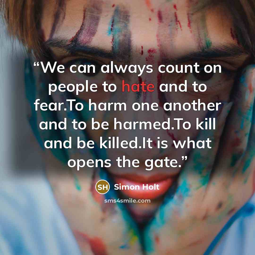 “We can always count on people to hate and to fear.To harm one another and to be harmed.To kill and be killed.It is what opens the gate.” quote by Simon Holt