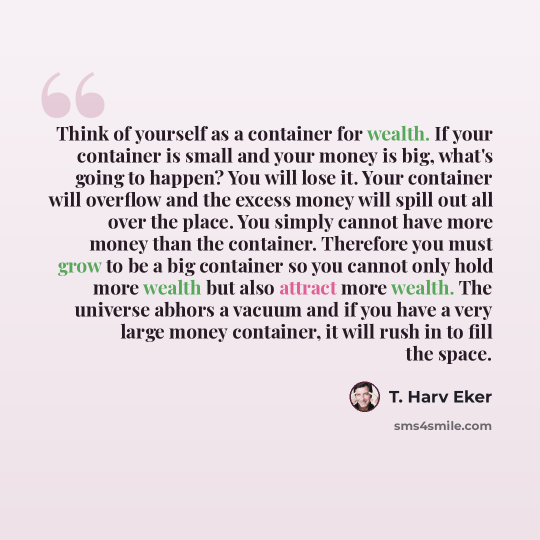 “Think of yourself as a container for wealth. If your container is small and your money is big, what's going to happen? You will lose it. Your container will overflow and the excess money will spill out all over the place. You simply cannot have more money than the container. Therefore you must…” quote by T. Harv Eker