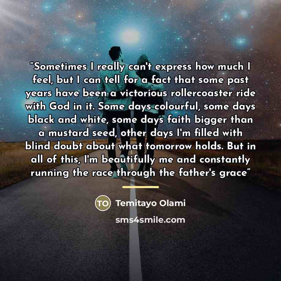“Sometimes I really can't express how much I feel, but I can tell for a fact that some past years have been a victorious rollercoaster ride with God in it. Some days colourful, some days black and white, some days faith bigger than a mustard seed, other days I'm filled with blind doubt about what…” quote by Temitayo Olami