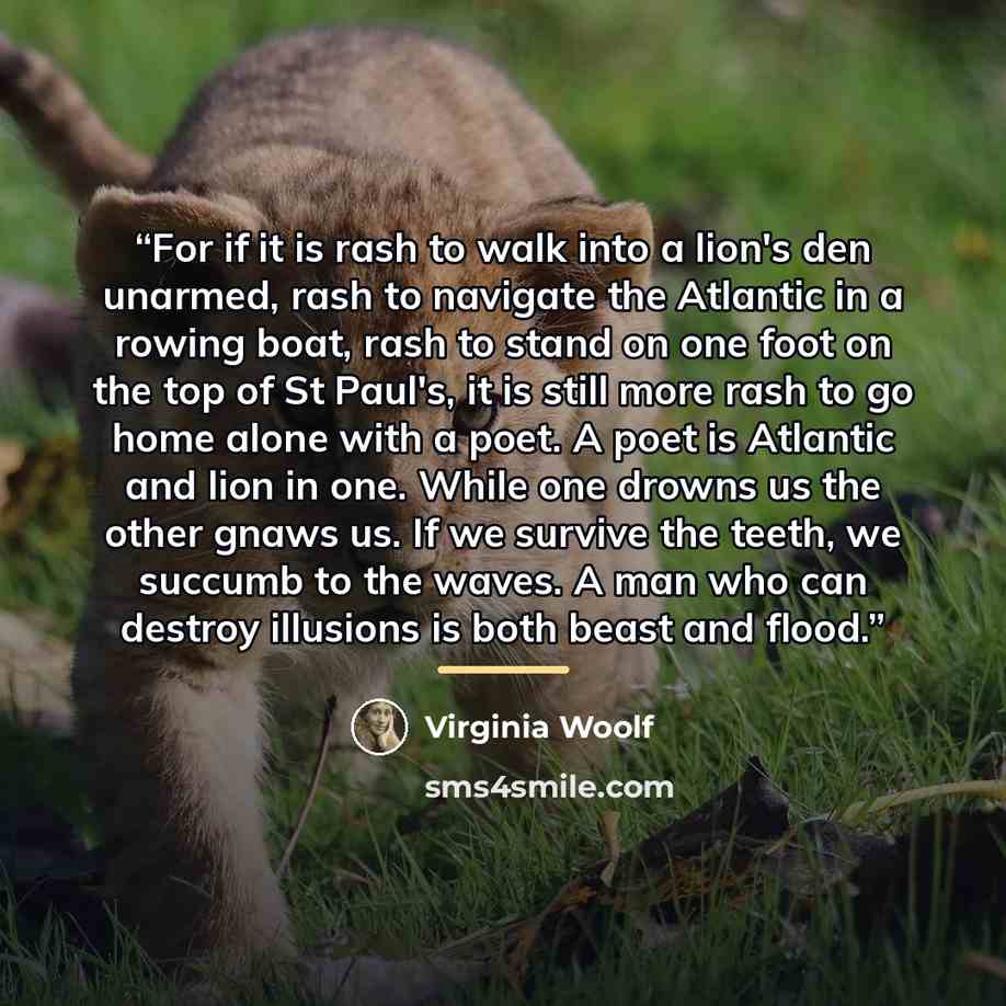 “For if it is rash to walk into a lion's den unarmed, rash to navigate the Atlantic in a rowing boat, rash to stand on one foot on the top of St Paul's, it is still more rash to go home alone with a poet. A poet is Atlantic and lion in one. While one drowns us the other gnaws us. If we survive the…” quote by Virginia Woolf