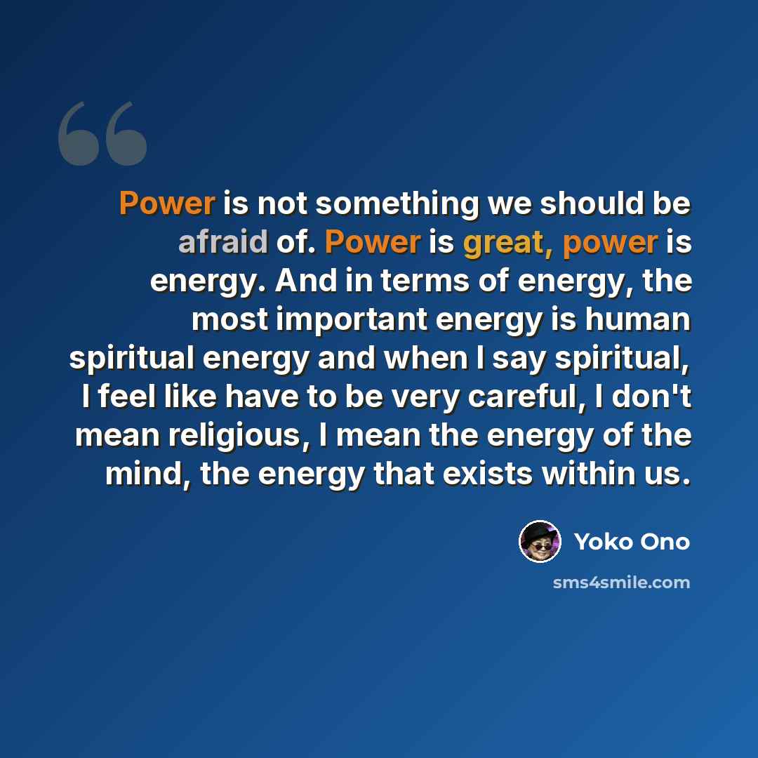 “Power is not something we should be afraid of. Power is great, power is energy. And in terms of energy, the most important energy is human spiritual energy and when I say spiritual, I feel like have to be very careful, I don't mean religious, I mean the energy of the mind, the energy that exists…” quote by Yoko Ono