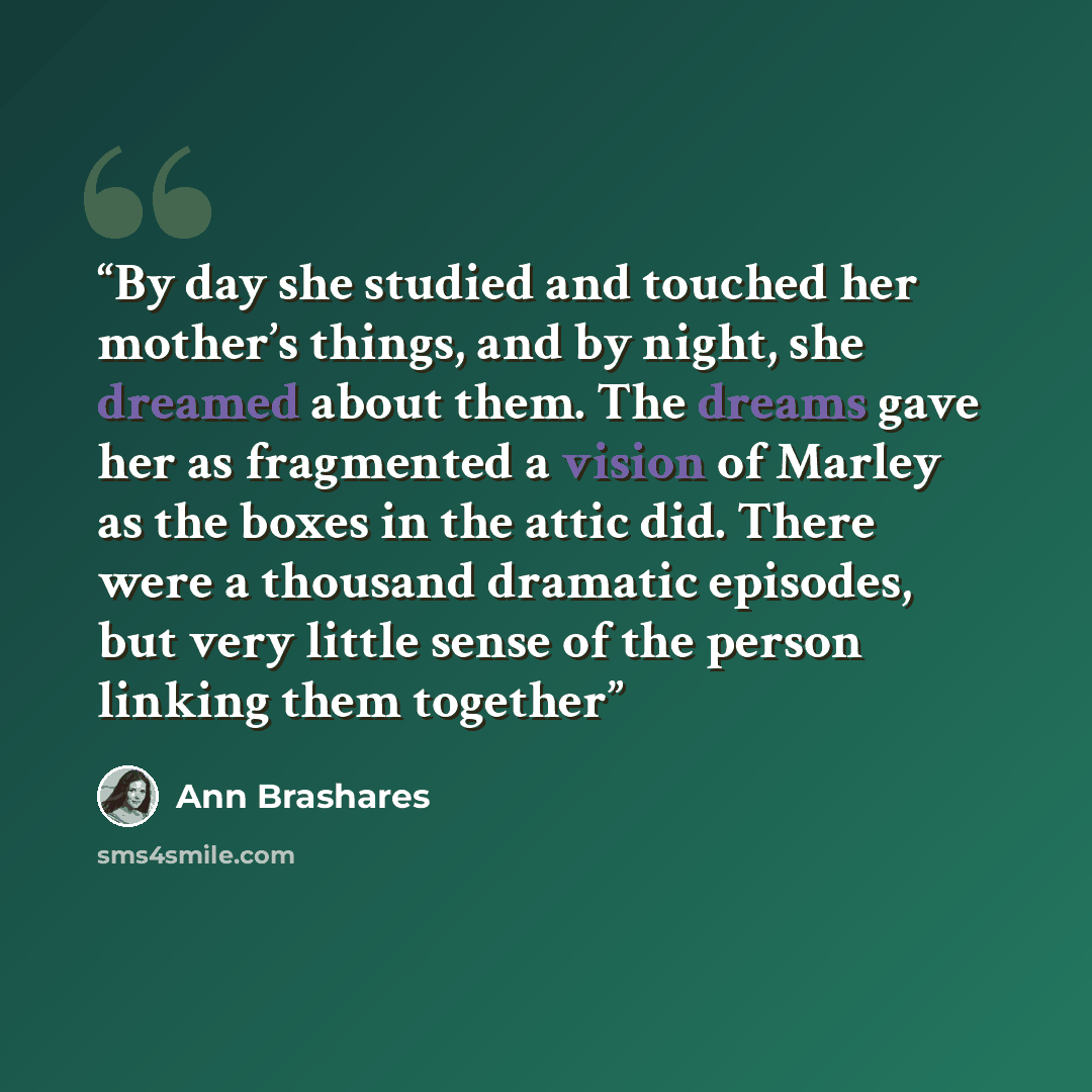 “By day she studied and touched her mother’s things, and by night, she dreamed about them. The dreams gave her as fragmented a vision of Marley as the boxes in the attic did. There were a thousand dramatic episodes, but very little sense of the person linking them together” quote by Ann Brashares