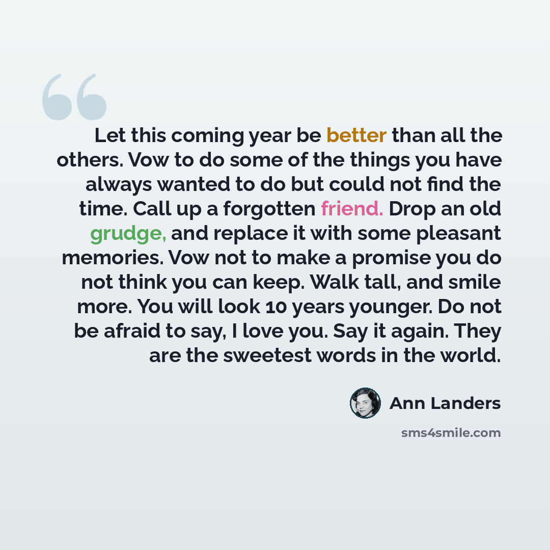 “Let this coming year be better than all the others. Vow to do some of the things you have always wanted to do but could not find the time. Call up a forgotten friend. Drop an old grudge, and replace it with some pleasant memories. Vow not to make a promise you do not think you can keep. Walk tall…” quote by Ann Landers