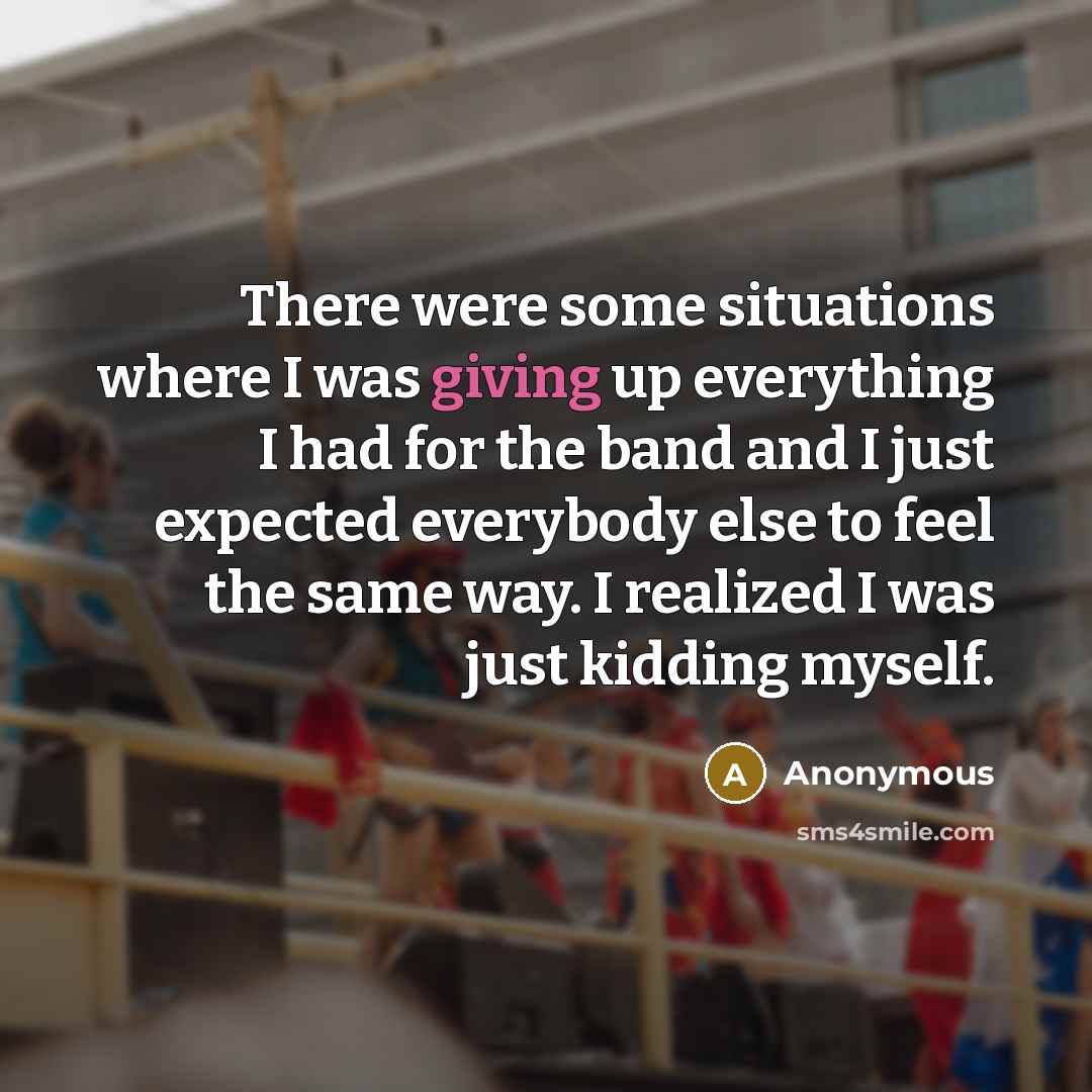 “There were some situations where I was giving up everything I had for the band and I just expected everybody else to feel the same way. I realized I was just kidding myself.” quote by Anonymous