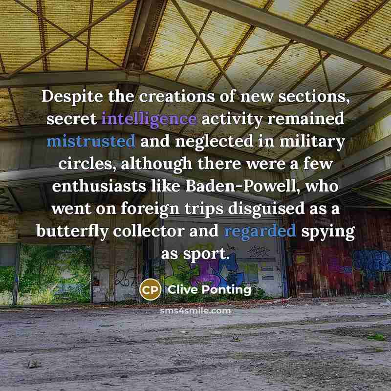 “Despite the creations of new sections, secret intelligence activity remained mistrusted and neglected in military circles, although there were a few enthusiasts like Baden-Powell, who went on foreign trips disguised as a butterfly collector and regarded spying as sport.” quote by Clive Ponting