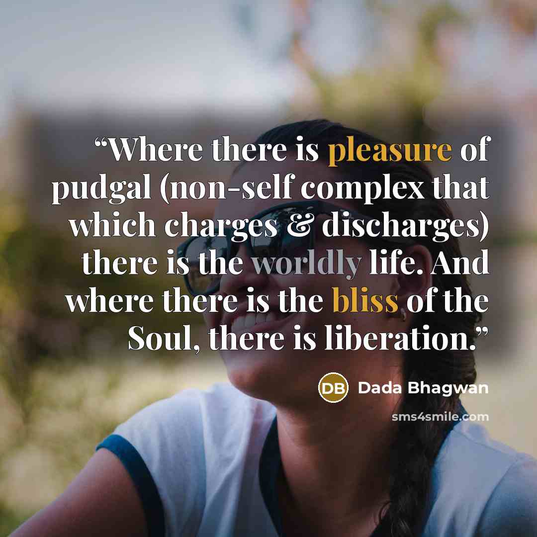 “Where there is pleasure of pudgal (non-self complex that which charges & discharges) there is the worldly life. And where there is the bliss of the Soul, there is liberation.” quote by Dada Bhagwan