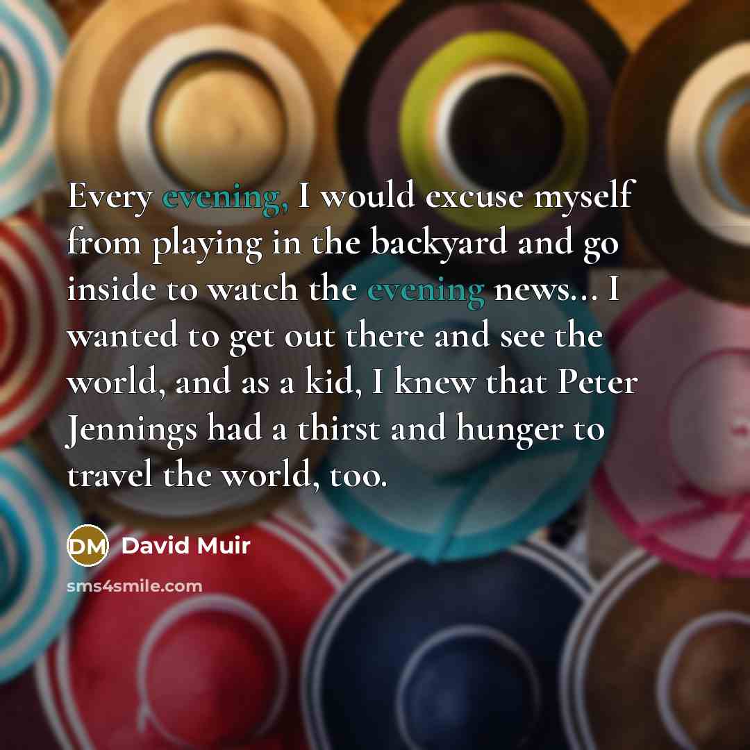 “Every evening, I would excuse myself from playing in the backyard and go inside to watch the evening news... I wanted to get out there and see the world, and as a kid, I knew that Peter Jennings had a thirst and hunger to travel the world, too.” quote by David Muir