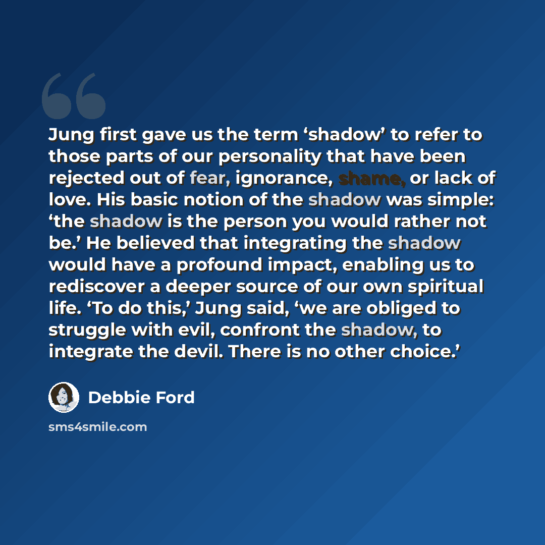 “Jung first gave us the term ‘shadow’ to refer to those parts of our personality that have been rejected out of fear, ignorance, shame, or lack of love. His basic notion of the shadow was simple: ‘the shadow is the person you would rather not be.’ He believed that integrating the shadow would have…” quote by Debbie Ford