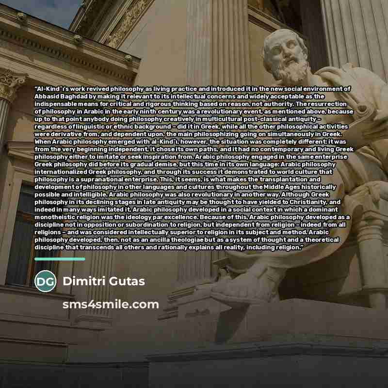“Al-Kind¯ı’s work revived philosophy as living practice and introduced it in the new social environment of Abbasid Baghdad by making it relevant to its intellectual concerns and widely acceptable as the indispensable means for critical and rigorous thinking based on reason, not authority. The…” quote by Dimitri Gutas