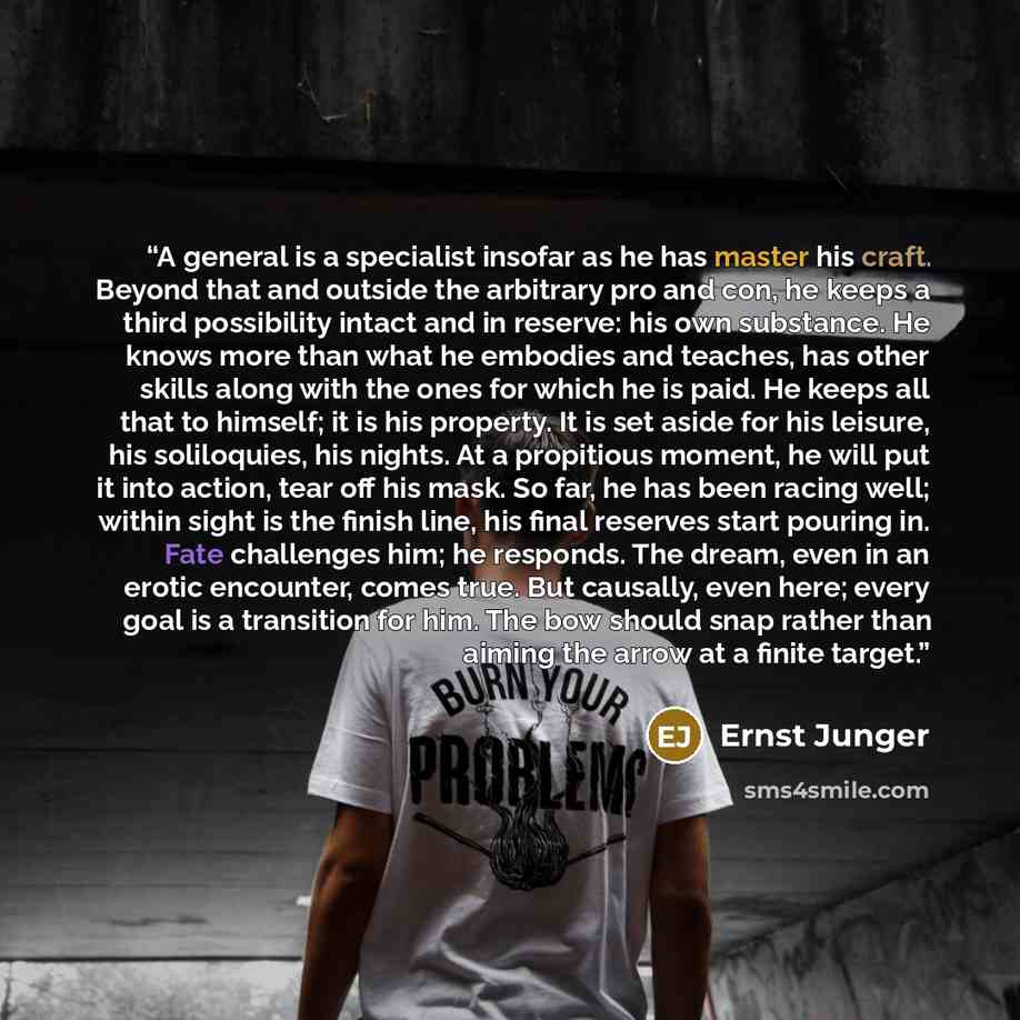 “A general is a specialist insofar as he has master his craft. Beyond that and outside the arbitrary pro and con, he keeps a third possibility intact and in reserve: his own substance. He knows more than what he embodies and teaches, has other skills along with the ones for which he is paid. He…” quote by Ernst Jünger