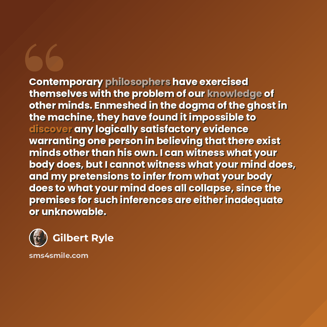 “Contemporary philosophers have exercised themselves with the problem of our knowledge of other minds. Enmeshed in the dogma of the ghost in the machine, they have found it impossible to discover any logically satisfactory evidence warranting one person in believing that there exist minds other…” quote by Gilbert Ryle