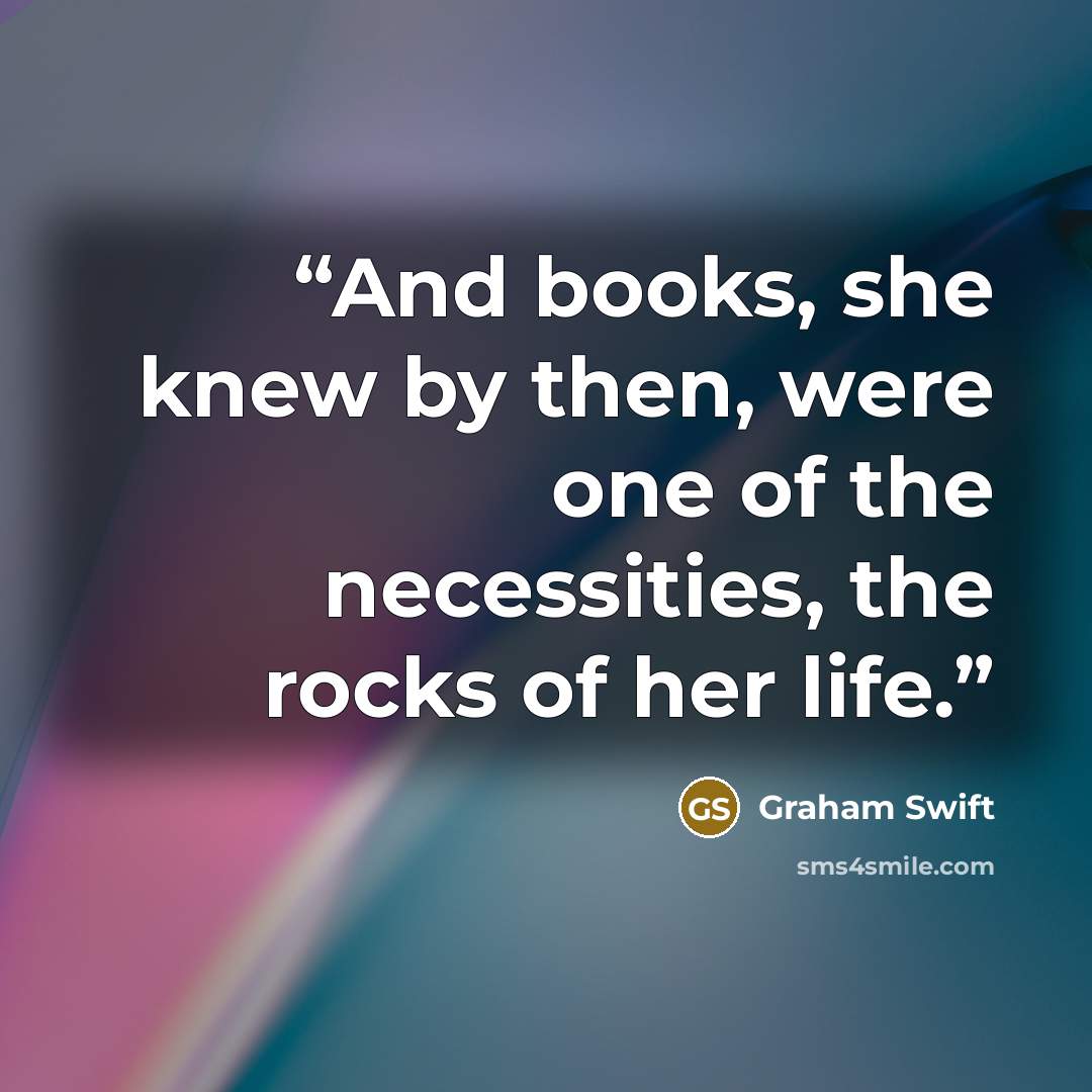 “And books, she knew by then, were one of the necessities, the rocks of her life.” quote by Graham Swift
