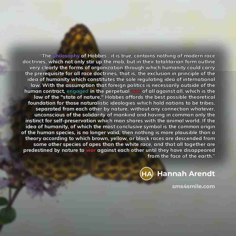 “The philosophy of Hobbes , it is true, contains nothing of modern race doctrines, which not only stir up the mob, but in their totalitarian form outline very clearly the forms of organization through which humanity could carry the prerequisite for all race doctrines, that is, the exclusion in…” quote by Hannah Arendt