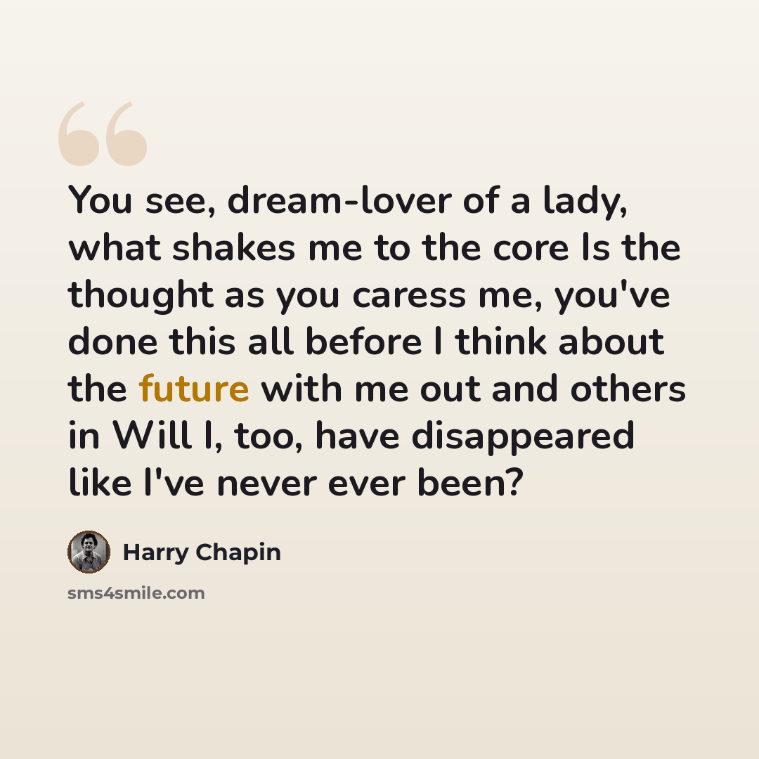 “You see, dream-lover of a lady, what shakes me to the core Is the thought as you caress me, you've done this all before I think about the future with me out and others in Will I, too, have disappeared like I've never ever been?” quote by Harry Chapin