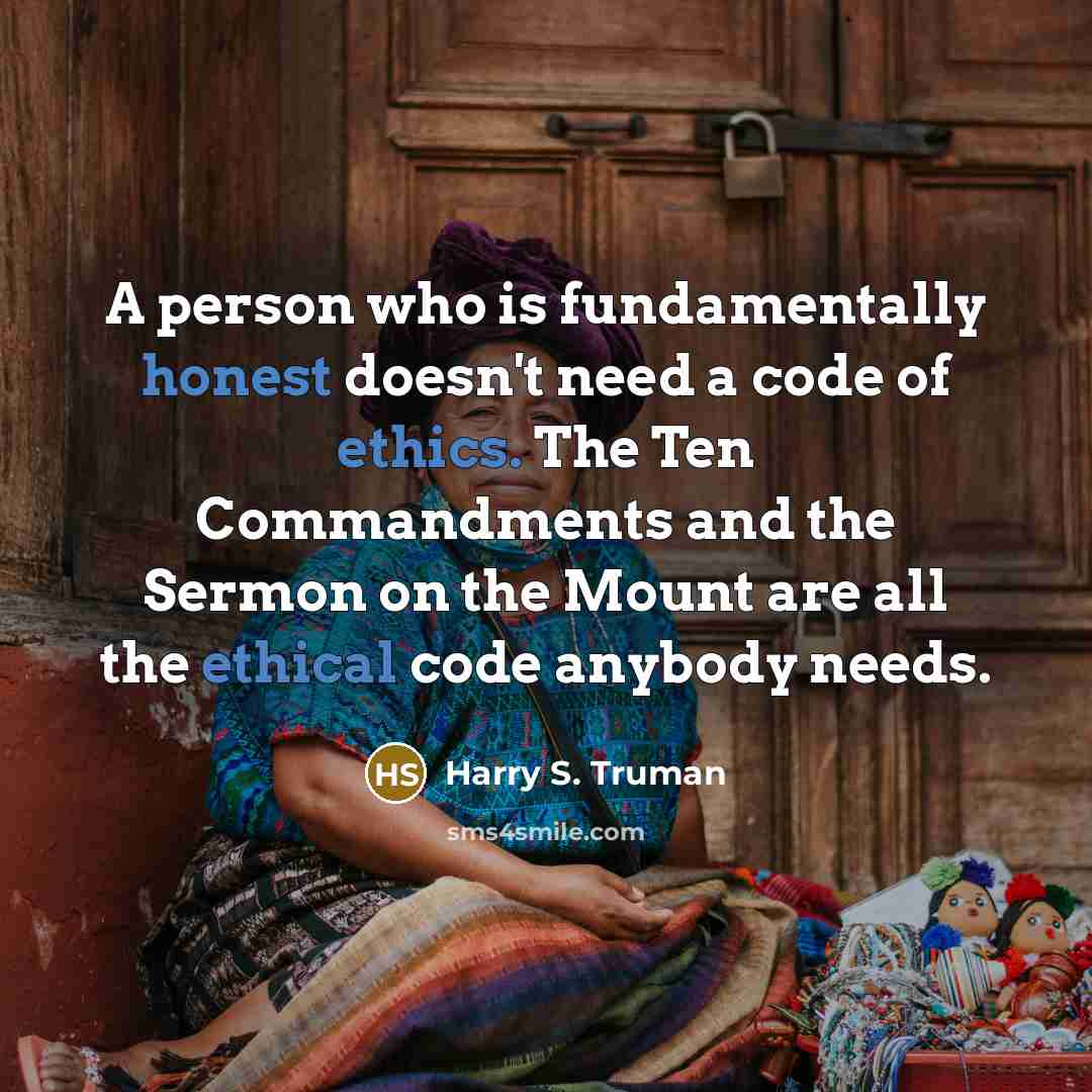 “A person who is fundamentally honest doesn't need a code of ethics. The Ten Commandments and the Sermon on the Mount are all the ethical code anybody needs.” quote by Harry S. Truman