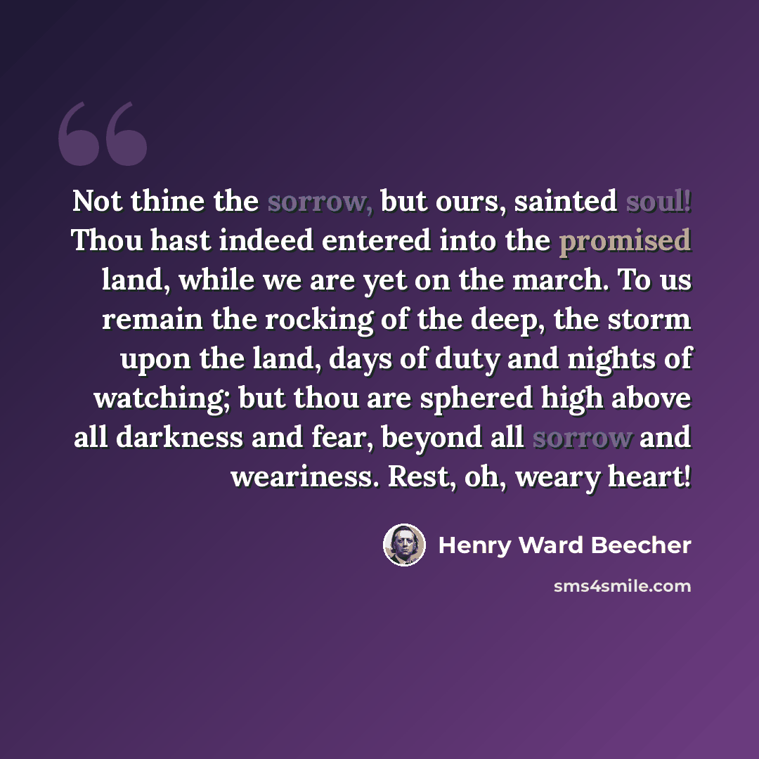 “Not thine the sorrow, but ours, sainted soul! Thou hast indeed entered into the promised land, while we are yet on the march. To us remain the rocking of the deep, the storm upon the land, days of duty and nights of watching; but thou are sphered high above all darkness and fear, beyond all sorrow…” quote by Henry Ward Beecher