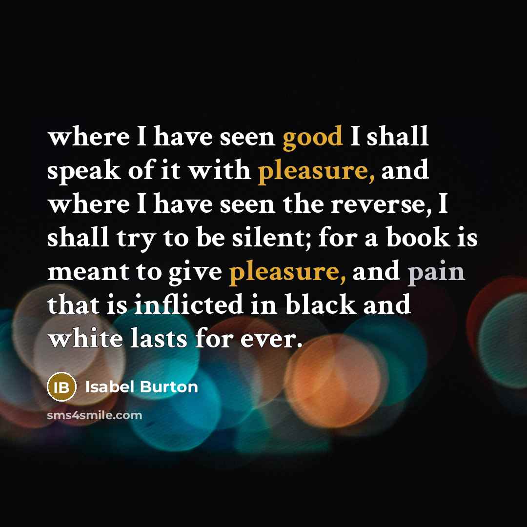 “where I have seen good I shall speak of it with pleasure, and where I have seen the reverse, I shall try to be silent; for a book is meant to give pleasure, and pain that is inflicted in black and white lasts for ever.” quote by Isabel Burton