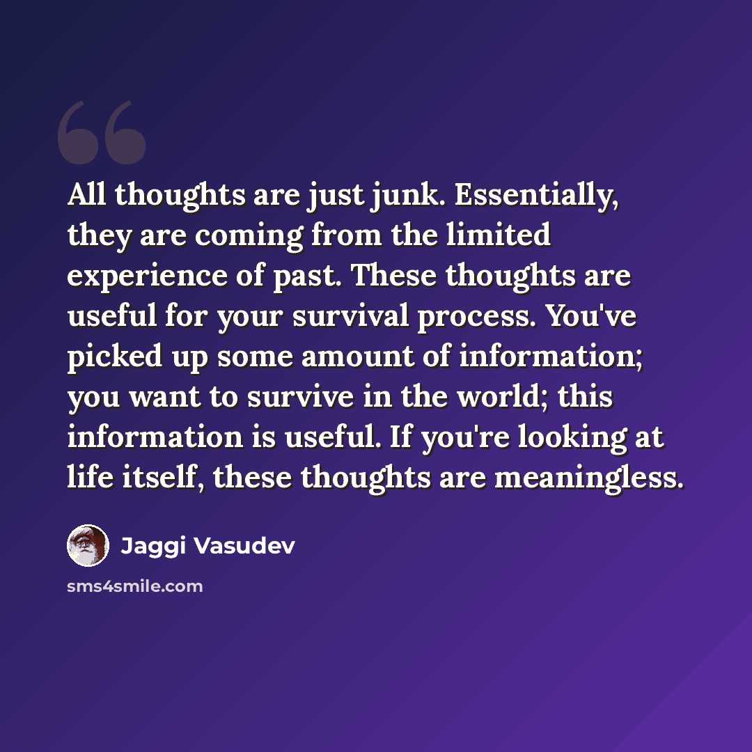 “All thoughts are just junk. Essentially, they are coming from the limited experience of past. These thoughts are useful for your survival process. You've picked up some amount of information; you want to survive in the world; this information is useful. If you're looking at life itself, these…” quote by Jaggi Vasudev