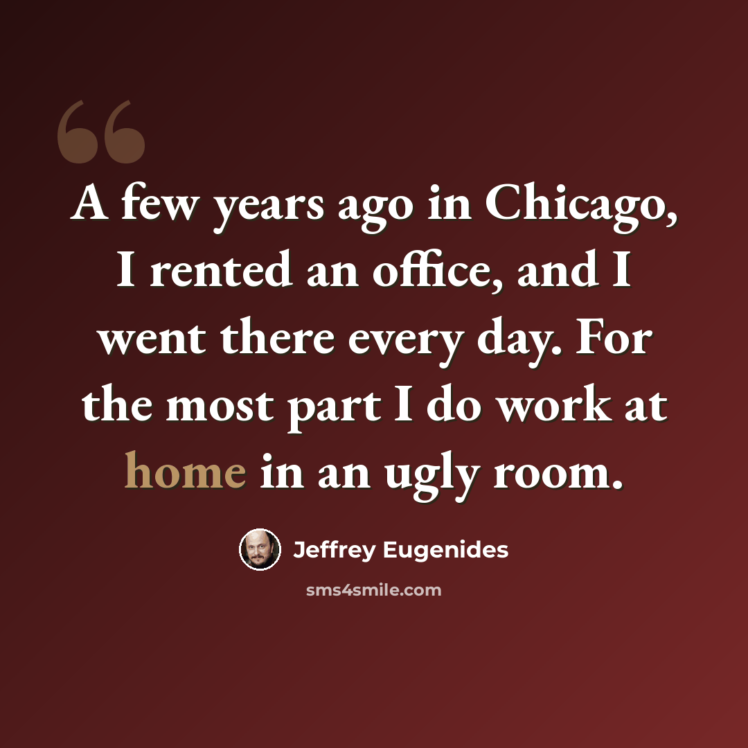 “A few years ago in Chicago, I rented an office, and I went there every day. For the most part I do work at home in an ugly room.” quote by Jeffrey Eugenides