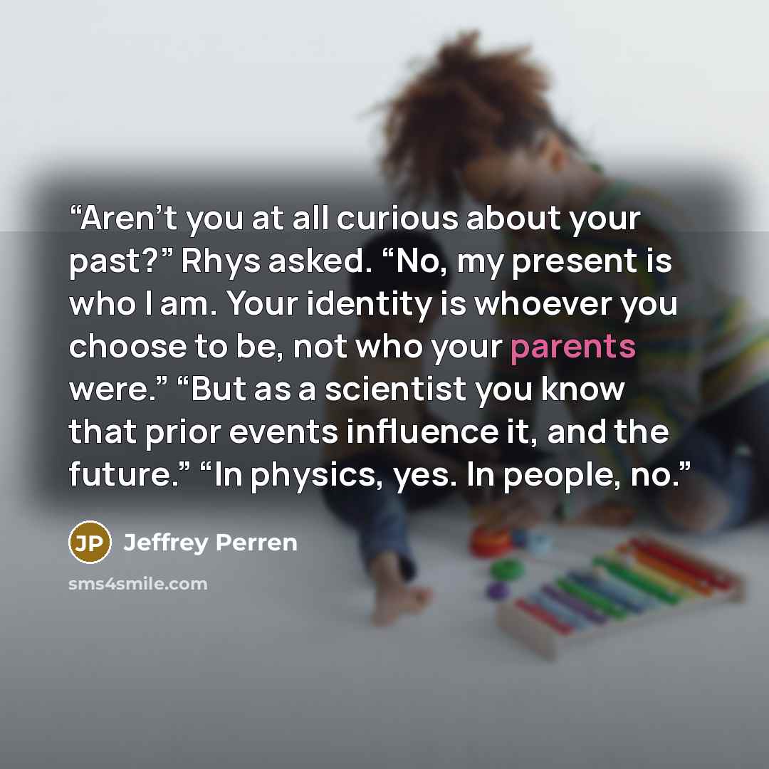 “Aren’t you at all curious about your past?” Rhys asked. “No, my present is who I am. Your identity is whoever you choose to be, not who your parents were.” “But as a scientist you know that prior events influence it, and the future.” “In physics, yes. In people, no.” quote by Jeffrey Perren