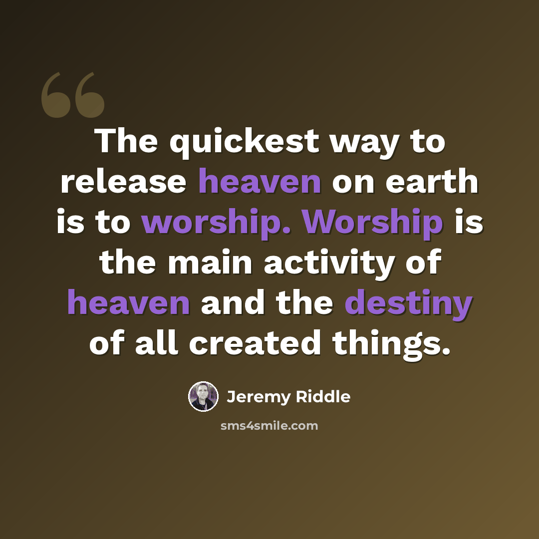 “The quickest way to release heaven on earth is to worship. Worship is the main activity of heaven and the destiny of all created things.” quote by Jeremy Riddle