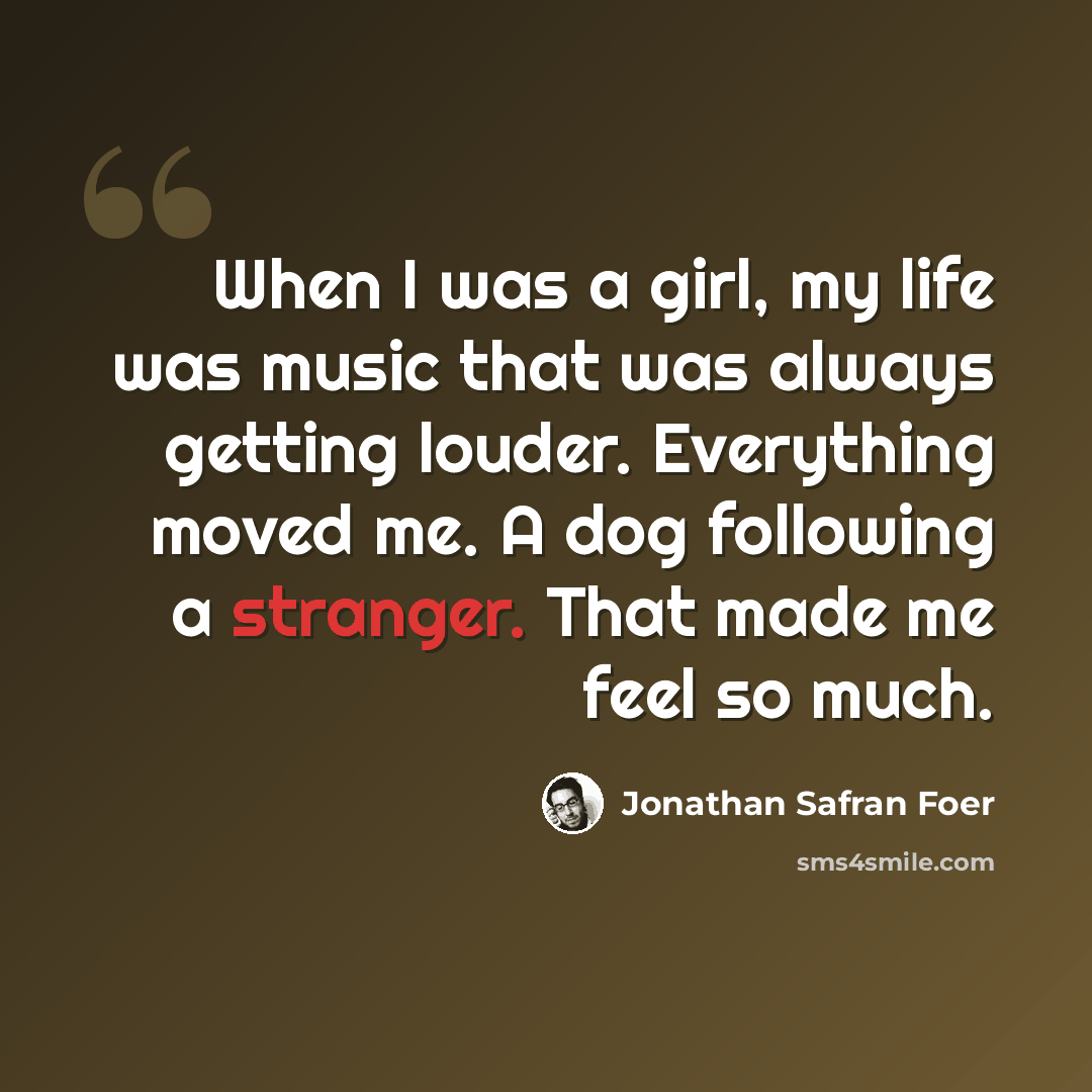 “When I was a girl, my life was music that was always getting louder. Everything moved me. A dog following a stranger. That made me feel so much.” quote by Jonathan Safran Foer