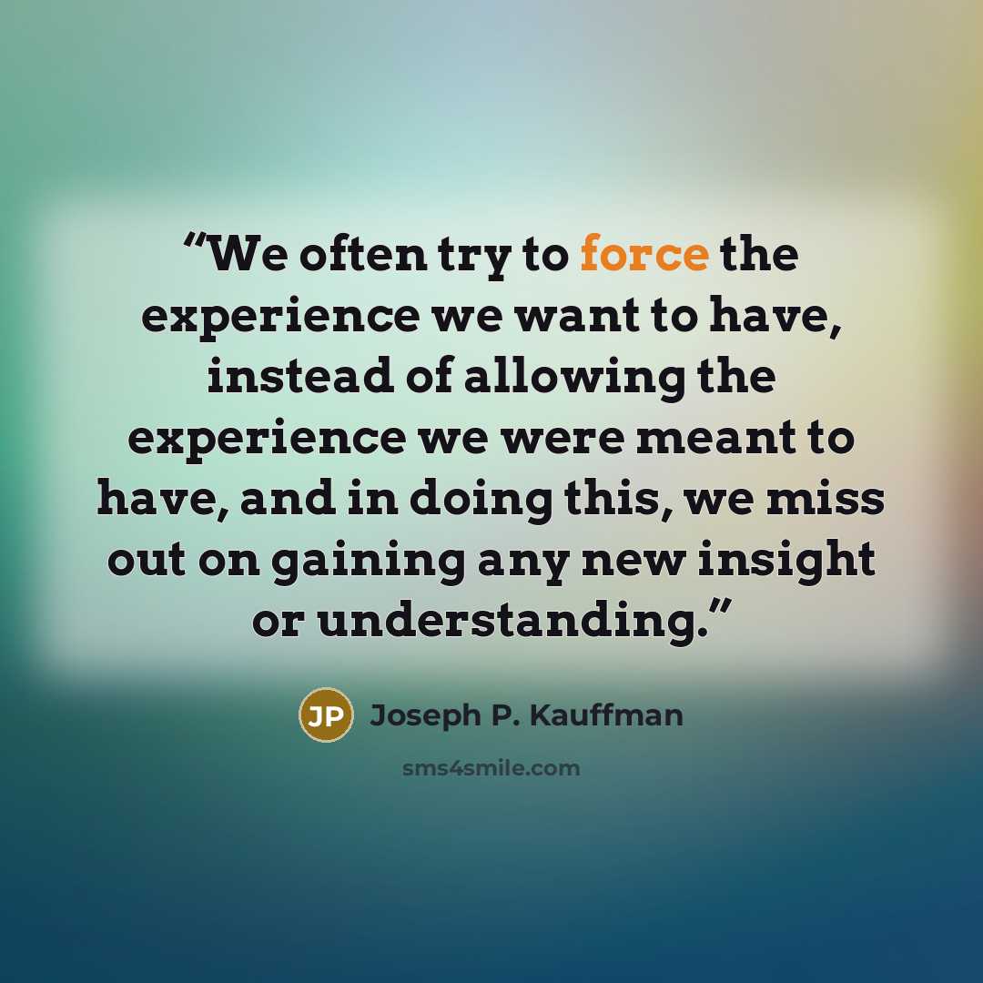 “We often try to force the experience we want to have, instead of allowing the experience we were meant to have, and in doing this, we miss out on gaining any new insight or understanding.” quote by Joseph P. Kauffman