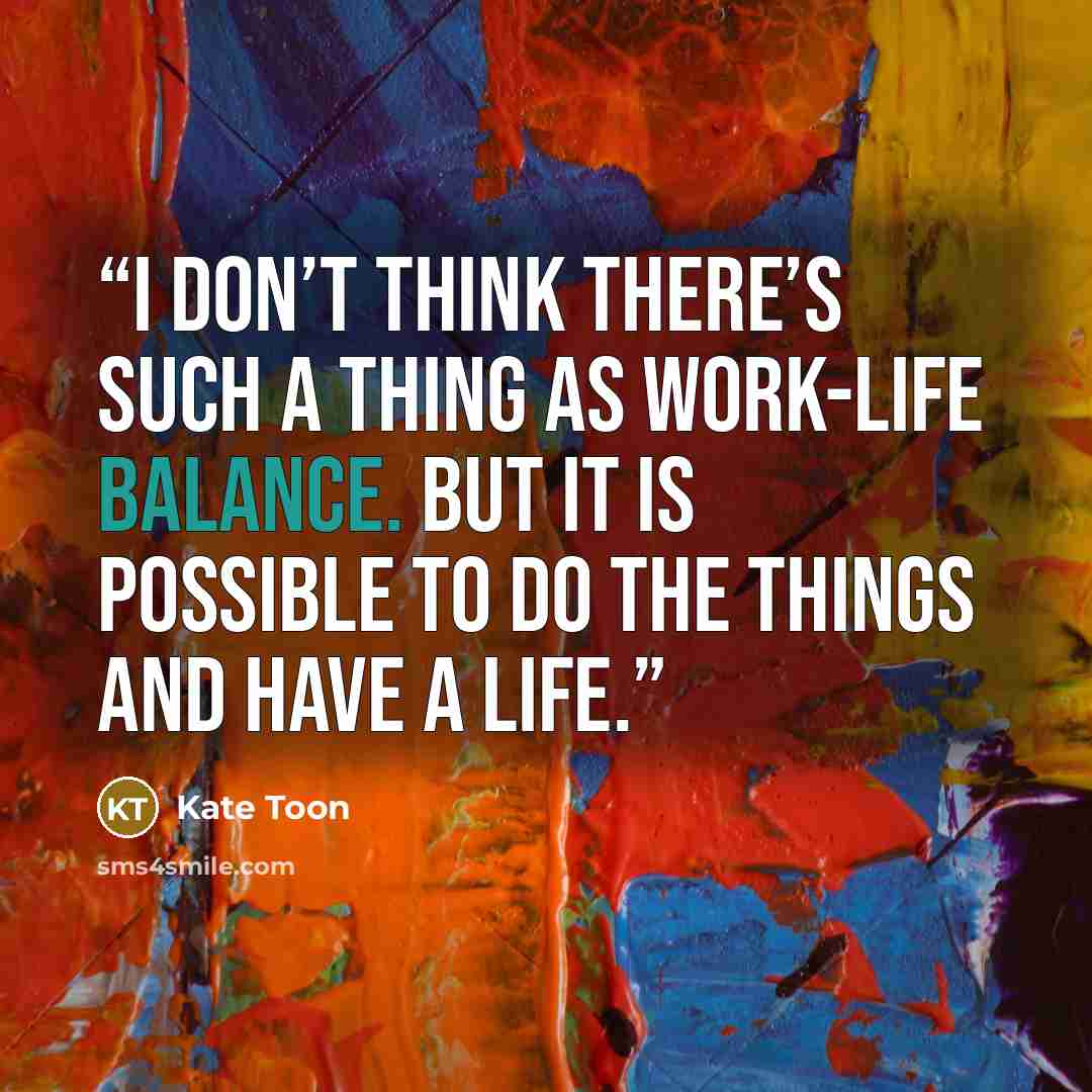 “I don’t think there’s such a thing as work-life balance. But it is possible to do the things and have a life.” quote by Kate Toon