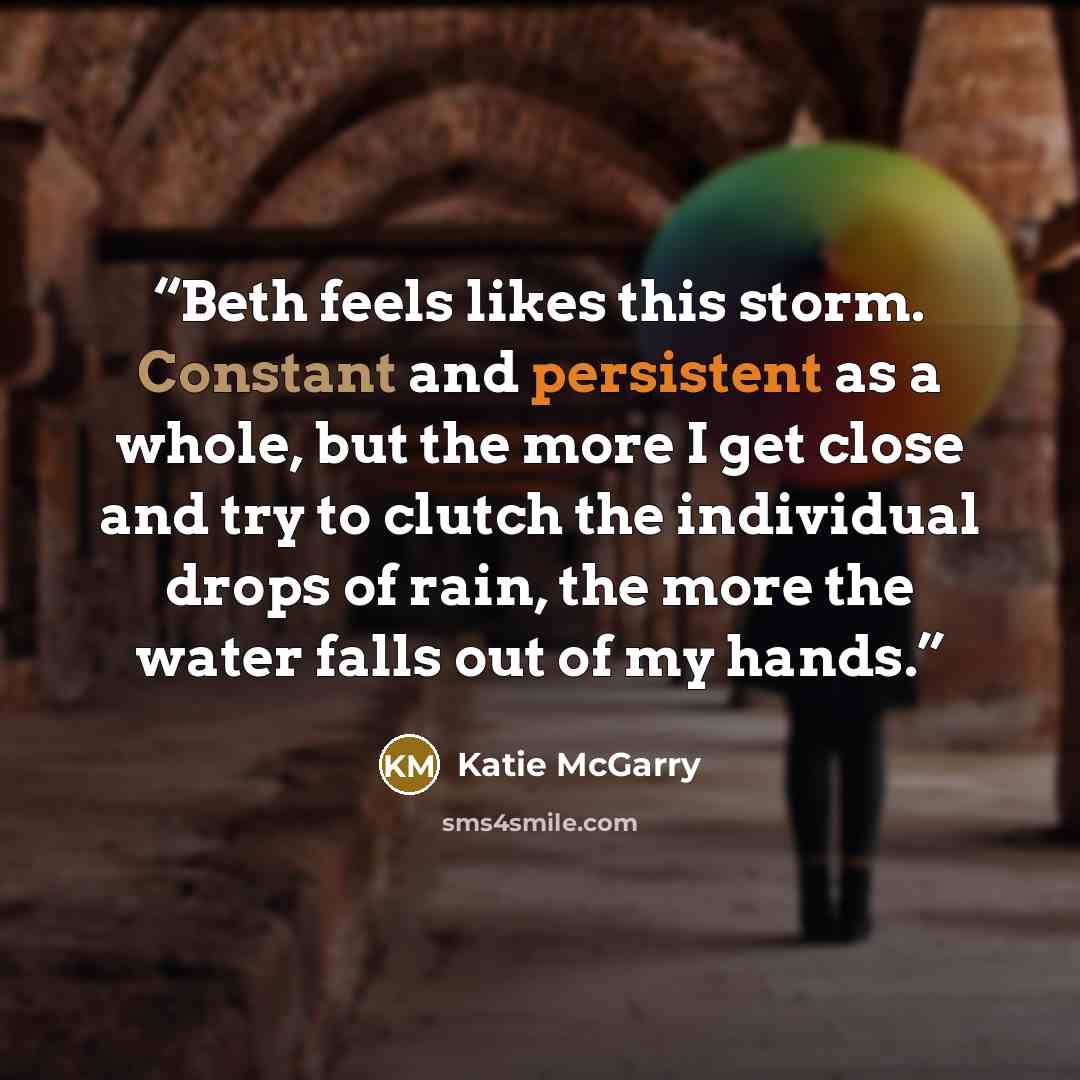 “Beth feels likes this storm. Constant and persistent as a whole, but the more I get close and try to clutch the individual drops of rain, the more the water falls out of my hands.” quote by Katie McGarry