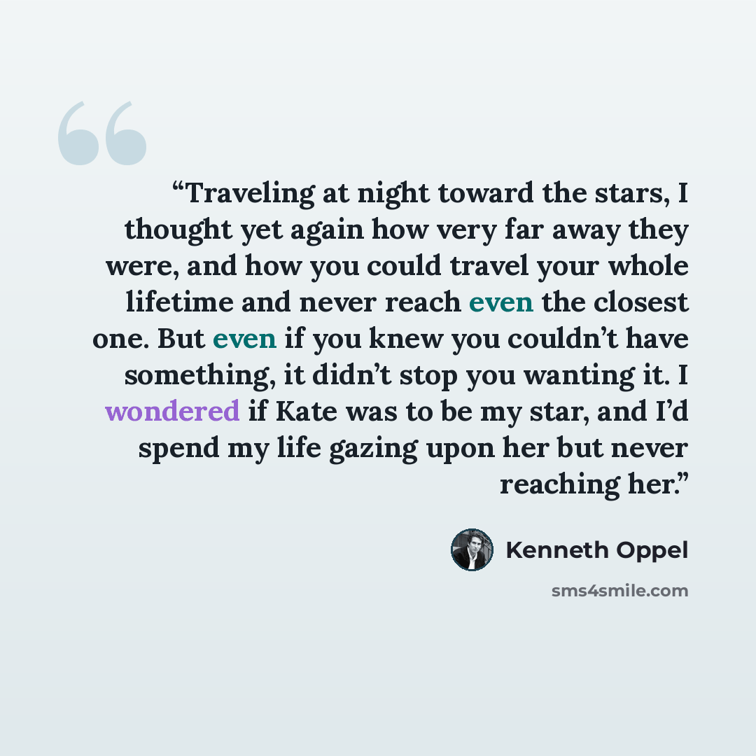 “Traveling at night toward the stars, I thought yet again how very far away they were, and how you could travel your whole lifetime and never reach even the closest one. But even if you knew you couldn’t have something, it didn’t stop you wanting it. I wondered if Kate was to be my star, and I’d…” quote by Kenneth Oppel
