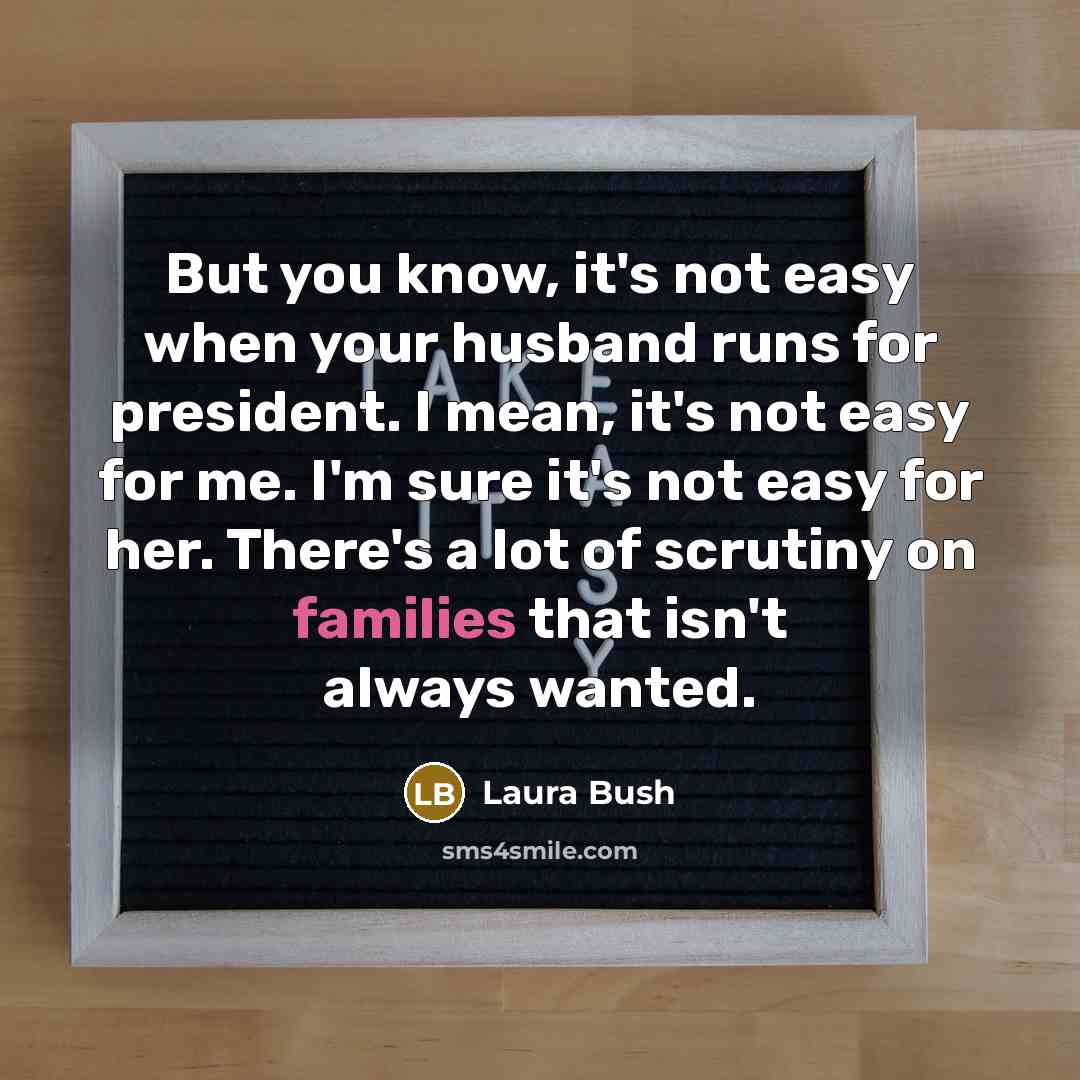 “But you know, it's not easy when your husband runs for president. I mean, it's not easy for me. I'm sure it's not easy for her. There's a lot of scrutiny on families that isn't always wanted.” quote by Laura Bush