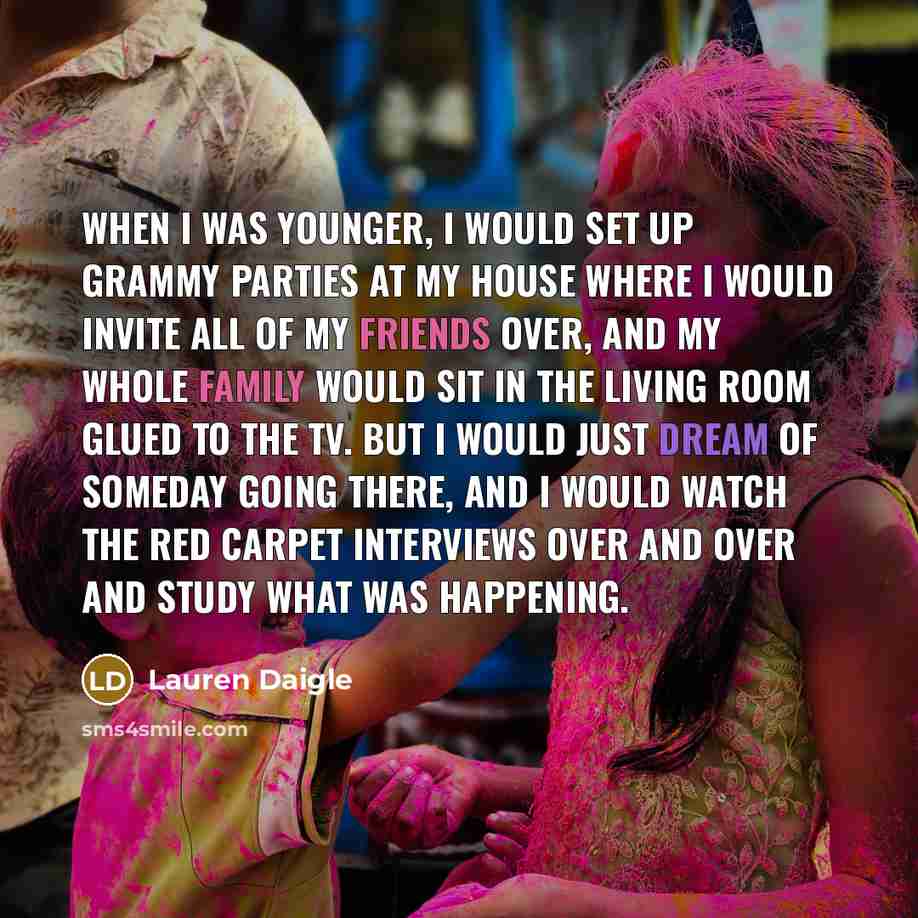“When I was younger, I would set up Grammy parties at my house where I would invite all of my friends over, and my whole family would sit in the living room glued to the TV. But I would just dream of someday going there, and I would watch the red carpet interviews over and over and study what was…” quote by Lauren Daigle