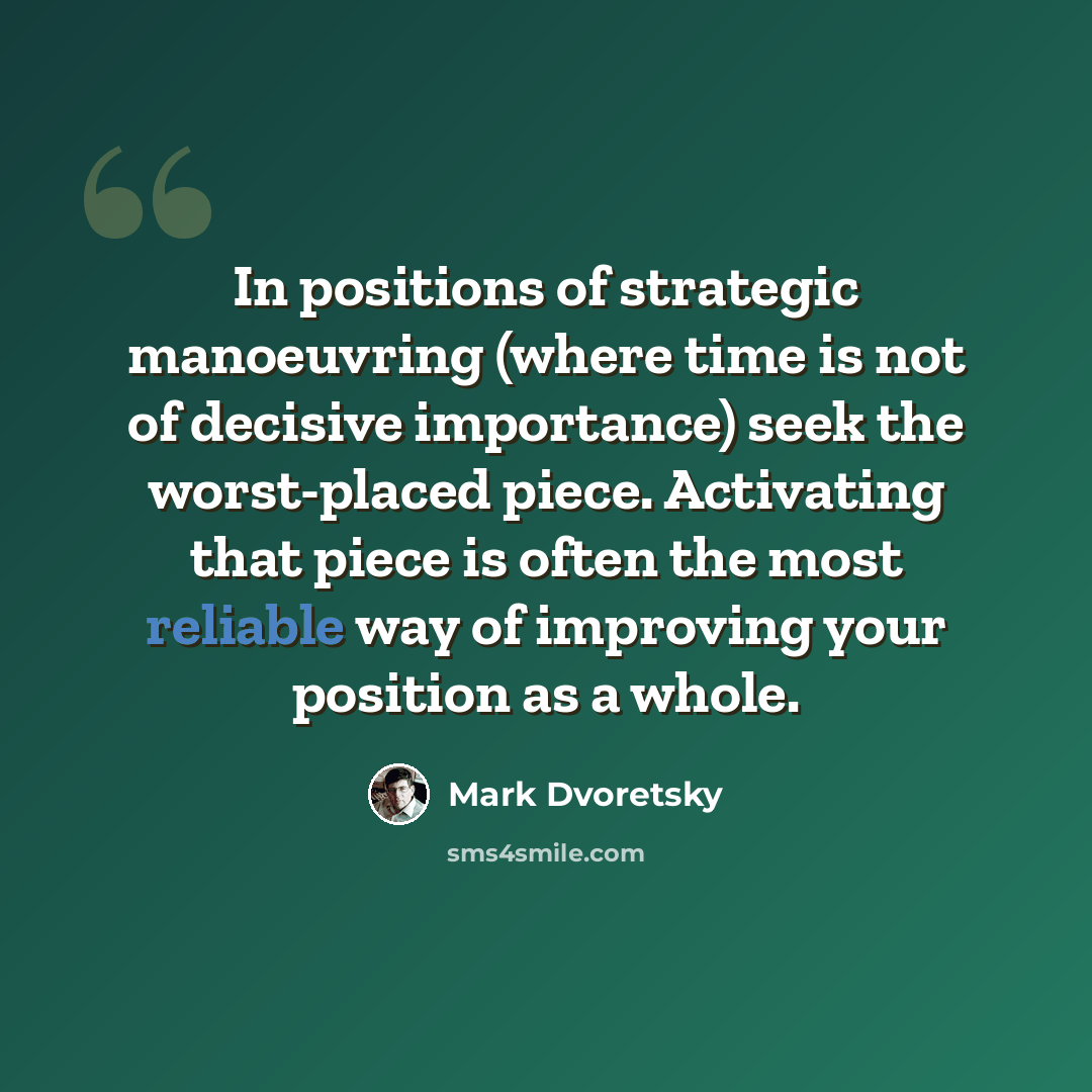 “In positions of strategic manoeuvring (where time is not of decisive importance) seek the worst-placed piece. Activating that piece is often the most reliable way of improving your position as a whole.” quote by Mark Dvoretsky