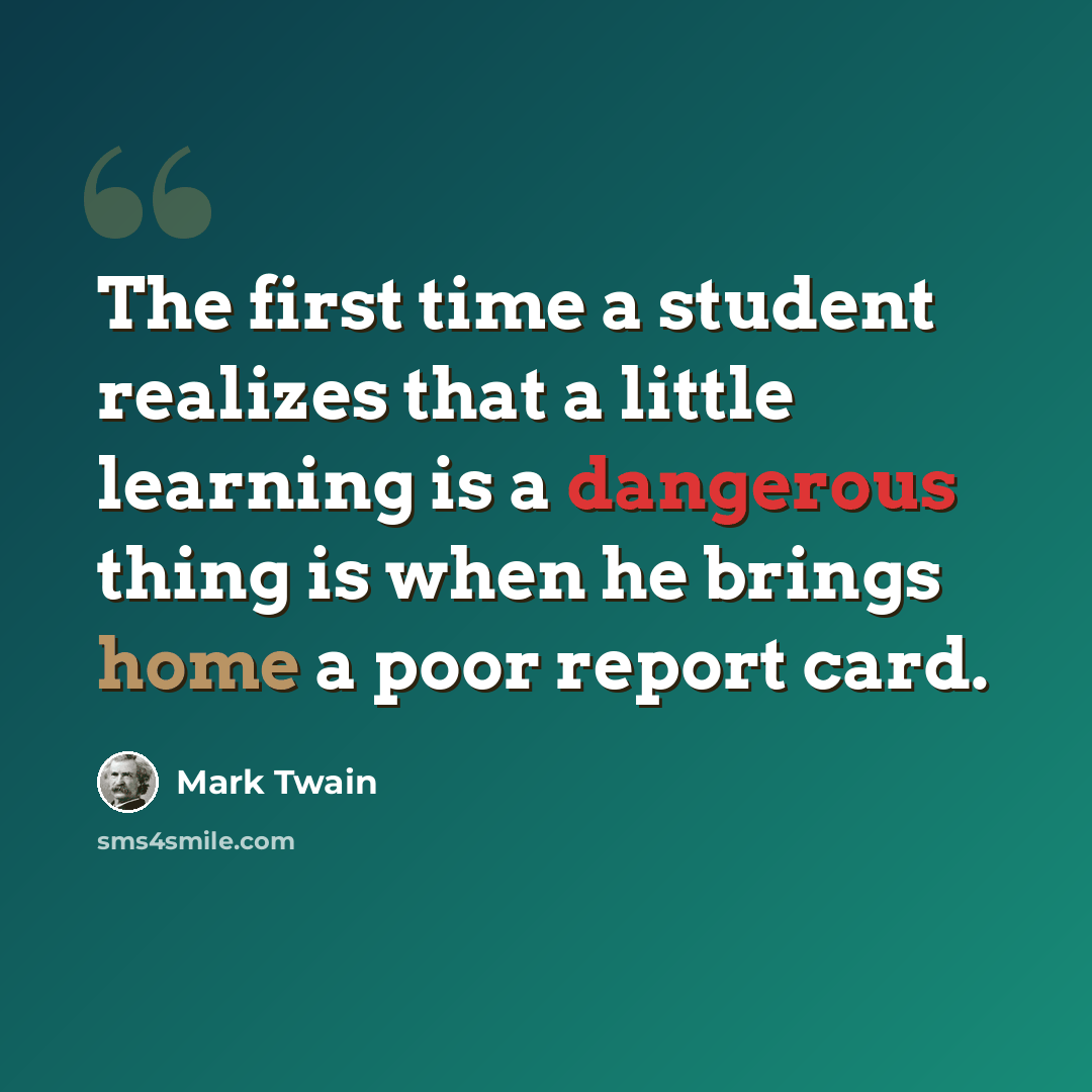 “The first time a student realizes that a little learning is a dangerous thing is when he brings home a poor report card.” quote by Mark Twain